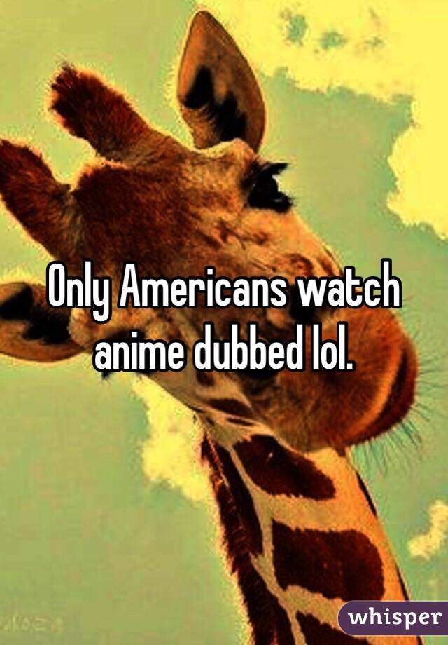 Only Americans watch anime dubbed lol.