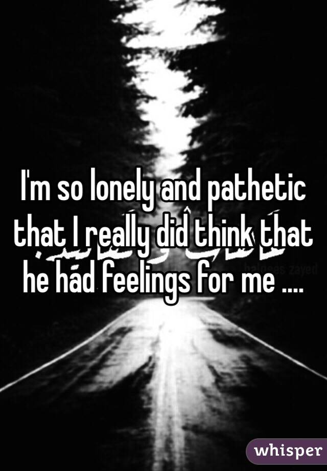 I'm so lonely and pathetic that I really did think that he had feelings for me ....