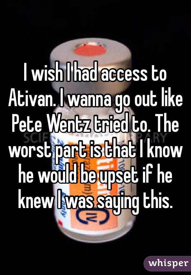 I wish I had access to Ativan. I wanna go out like Pete Wentz tried to. The worst part is that I know he would be upset if he knew I was saying this.