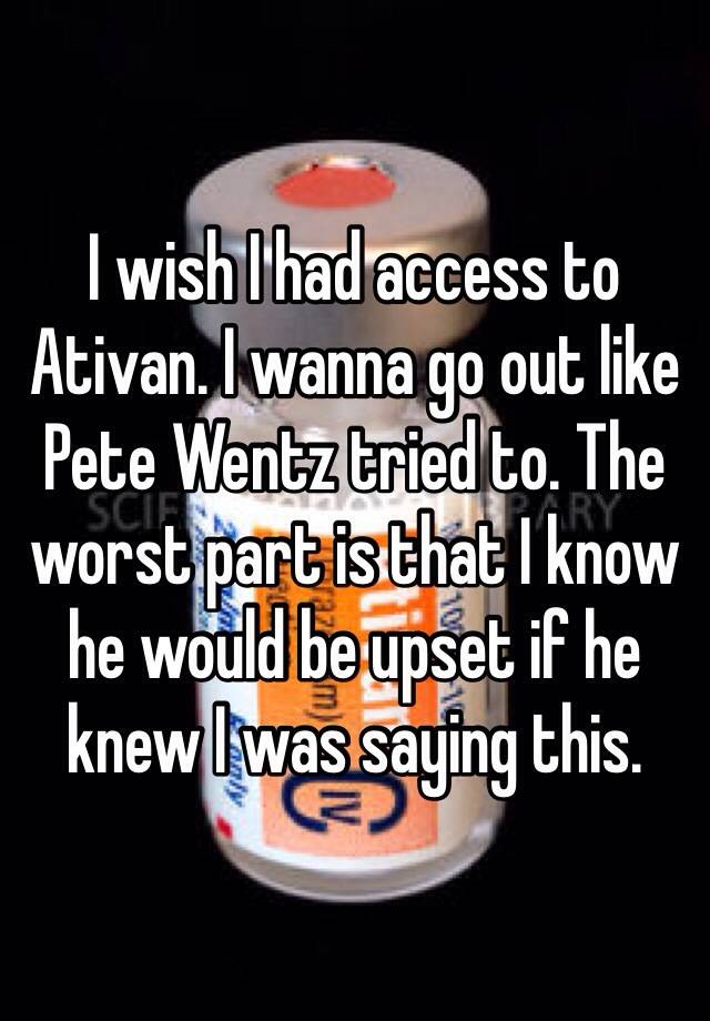 I wish I had access to Ativan. I wanna go out like Pete Wentz tried to. The worst part is that I know he would be upset if he knew I was saying this.