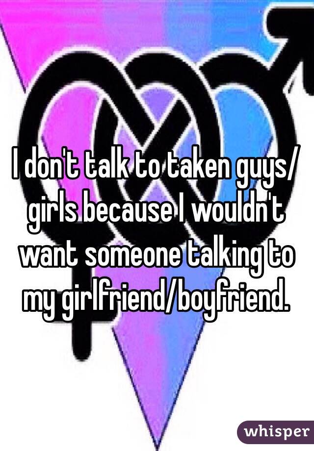 I don't talk to taken guys/girls because I wouldn't want someone talking to my girlfriend/boyfriend.