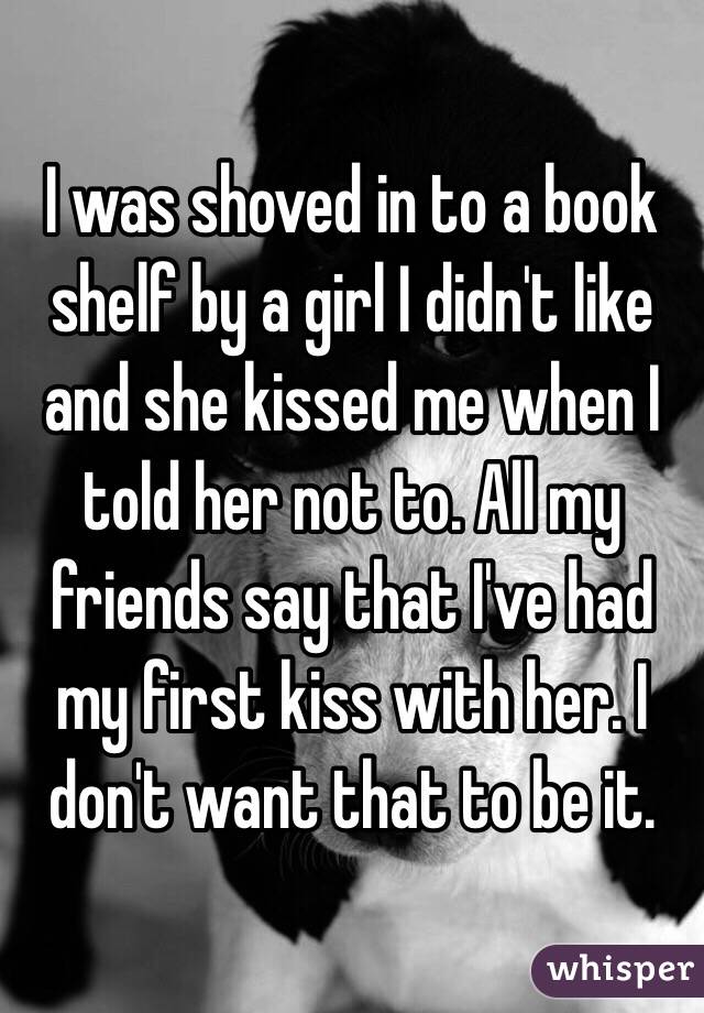 I was shoved in to a book shelf by a girl I didn't like and she kissed me when I told her not to. All my friends say that I've had my first kiss with her. I don't want that to be it.