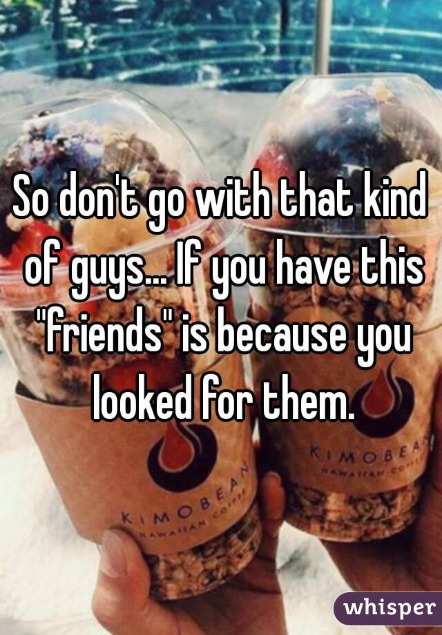 So don't go with that kind of guys... If you have this "friends" is because you looked for them.