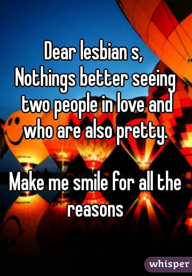 Dear lesbian s, 
Nothings better seeing two people in love and who are also pretty. 

Make me smile for all the reasons 