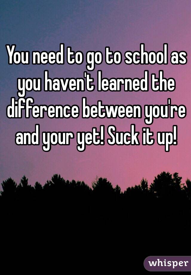 You need to go to school as you haven't learned the difference between you're and your yet! Suck it up!