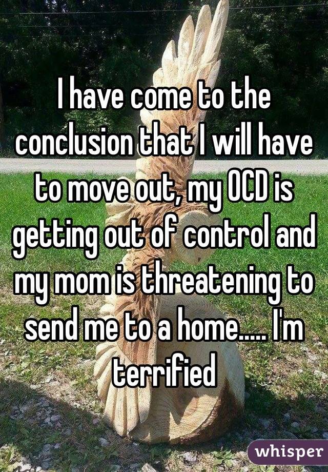 I have come to the conclusion that I will have to move out, my OCD is getting out of control and my mom is threatening to send me to a home..... I'm terrified 