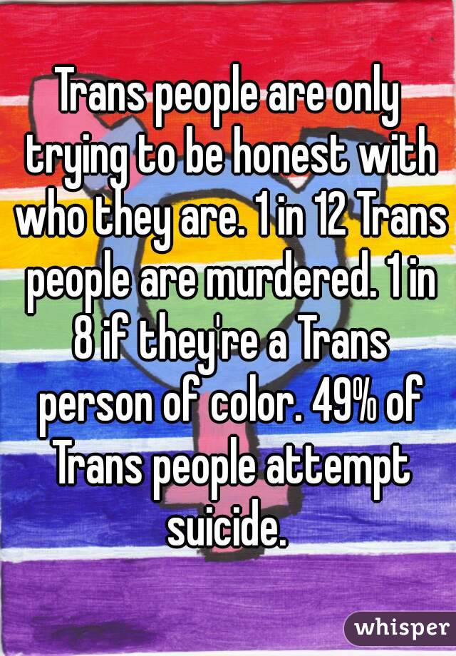 Trans people are only trying to be honest with who they are. 1 in 12 Trans people are murdered. 1 in 8 if they're a Trans person of color. 49% of Trans people attempt suicide. 