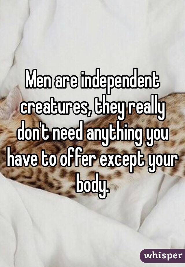 Men are independent creatures, they really don't need anything you have to offer except your body.