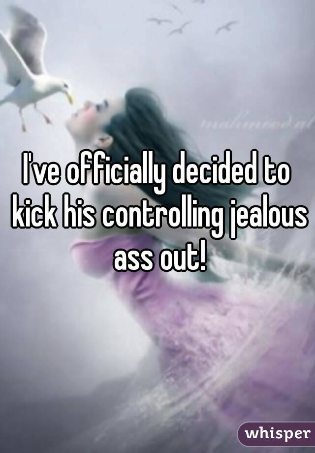 I've officially decided to kick his controlling jealous ass out!