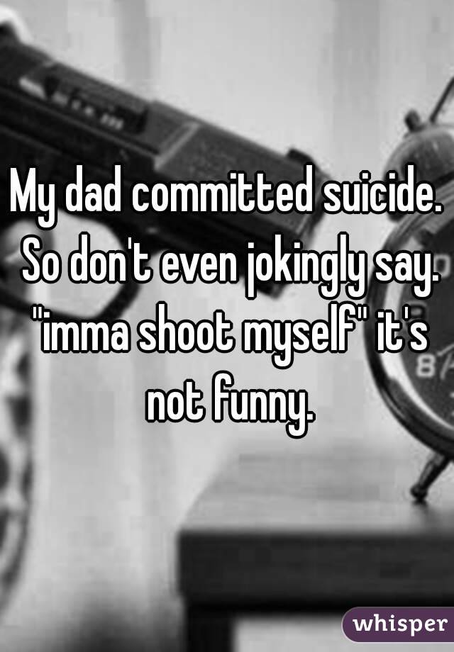 My dad committed suicide. So don't even jokingly say. "imma shoot myself" it's not funny.