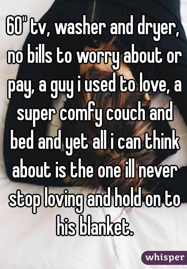 60" tv, washer and dryer, no bills to worry about or pay, a guy i used to love, a super comfy couch and bed and yet all i can think about is the one ill never stop loving and hold on to his blanket.