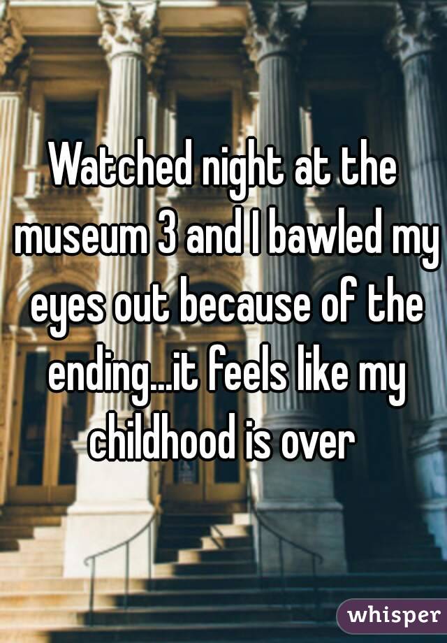 Watched night at the museum 3 and I bawled my eyes out because of the ending...it feels like my childhood is over 