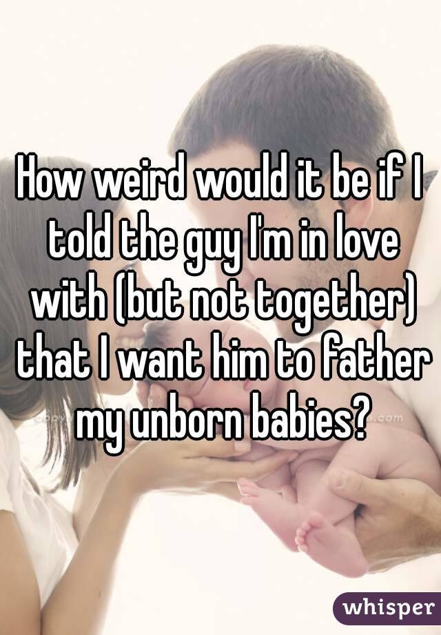 How weird would it be if I told the guy I'm in love with (but not together) that I want him to father my unborn babies?