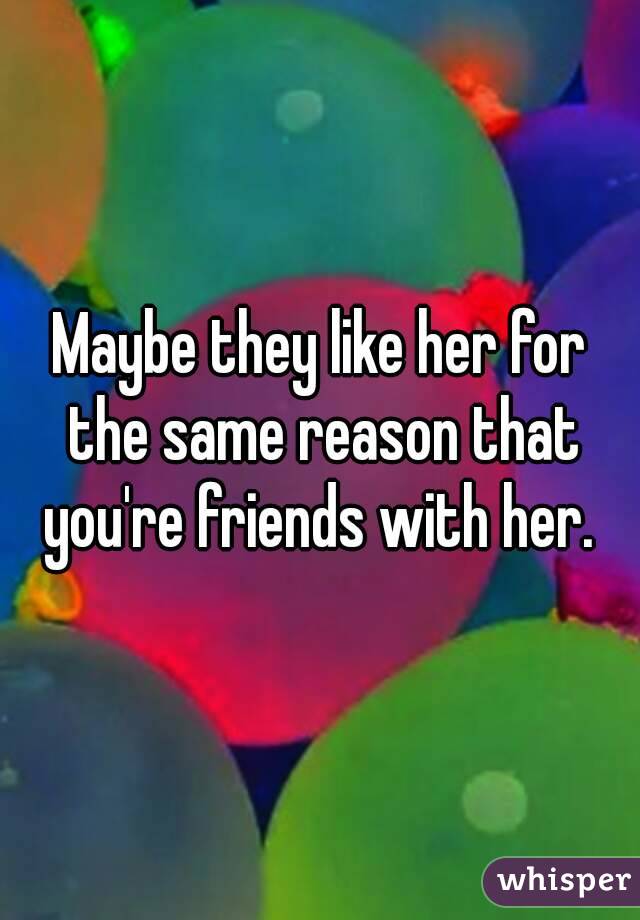 Maybe they like her for the same reason that you're friends with her. 