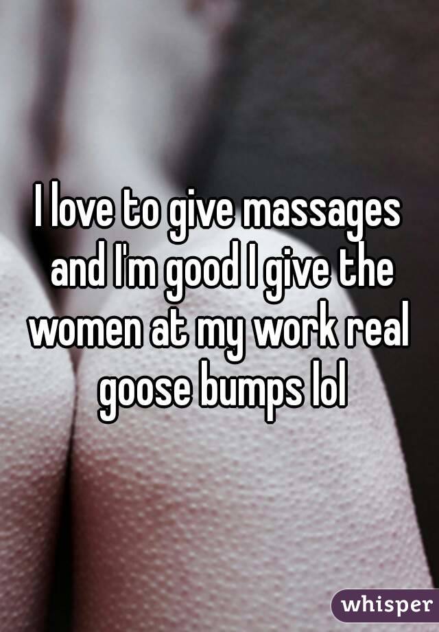 I love to give massages and I'm good I give the women at my work real  goose bumps lol