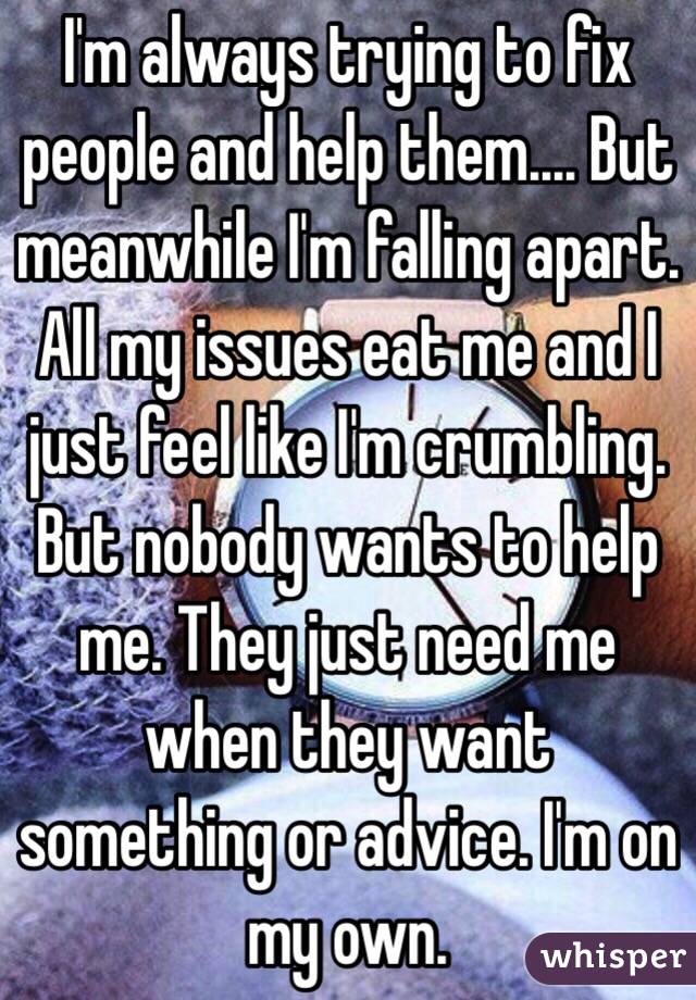 I'm always trying to fix people and help them.... But meanwhile I'm falling apart. All my issues eat me and I just feel like I'm crumbling. But nobody wants to help me. They just need me when they want something or advice. I'm on my own. 