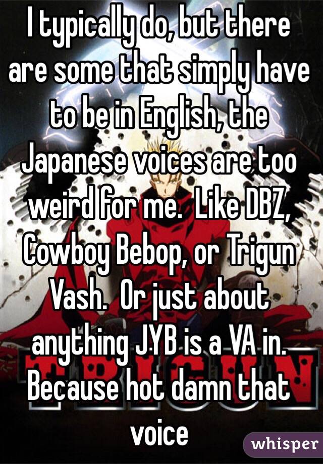 I typically do, but there are some that simply have to be in English, the Japanese voices are too weird for me.  Like DBZ, Cowboy Bebop, or Trigun Vash.  Or just about anything JYB is a VA in.  Because hot damn that voice