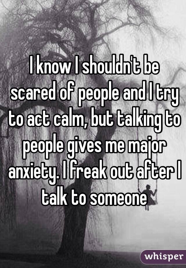 I know I shouldn't be scared of people and I try to act calm, but talking to people gives me major anxiety. I freak out after I talk to someone 