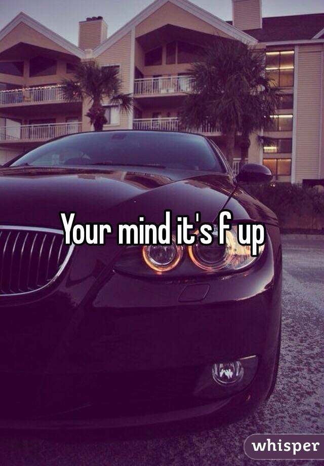 Your mind it's f up 