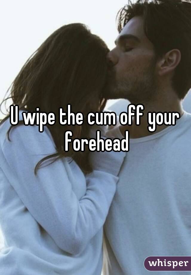 U wipe the cum off your forehead