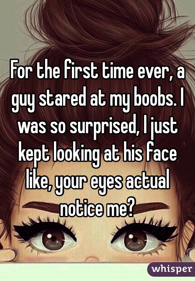 For the first time ever, a guy stared at my boobs. I was so surprised, I just kept looking at his face like, your eyes actual notice me?