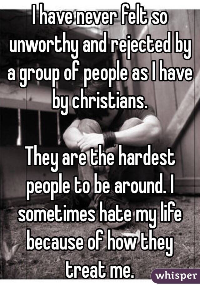 I have never felt so unworthy and rejected by a group of people as I have by christians.

They are the hardest people to be around. I sometimes hate my life because of how they treat me.