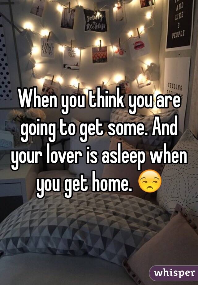 When you think you are going to get some. And your lover is asleep when you get home. 😒