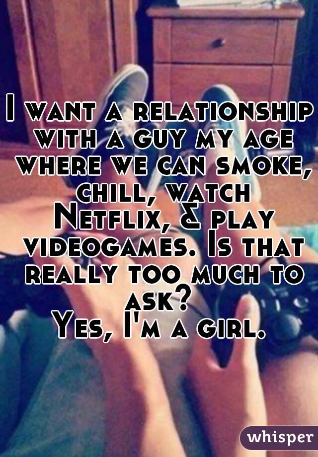 I want a relationship with a guy my age where we can smoke, chill, watch Netflix, & play videogames. Is that really too much to ask? 
Yes, I'm a girl.