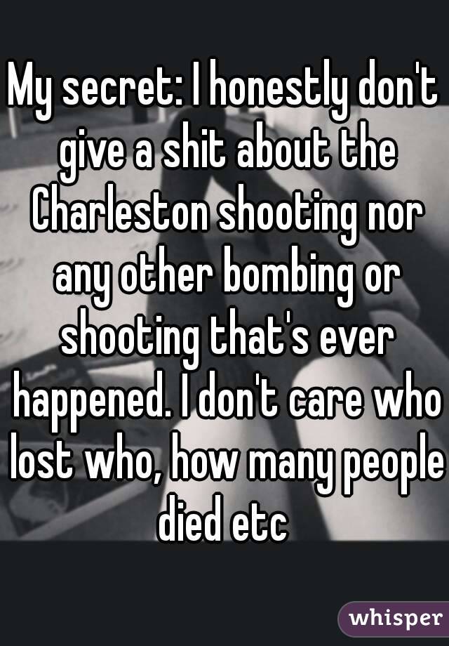 My secret: I honestly don't give a shit about the Charleston shooting nor any other bombing or shooting that's ever happened. I don't care who lost who, how many people died etc 