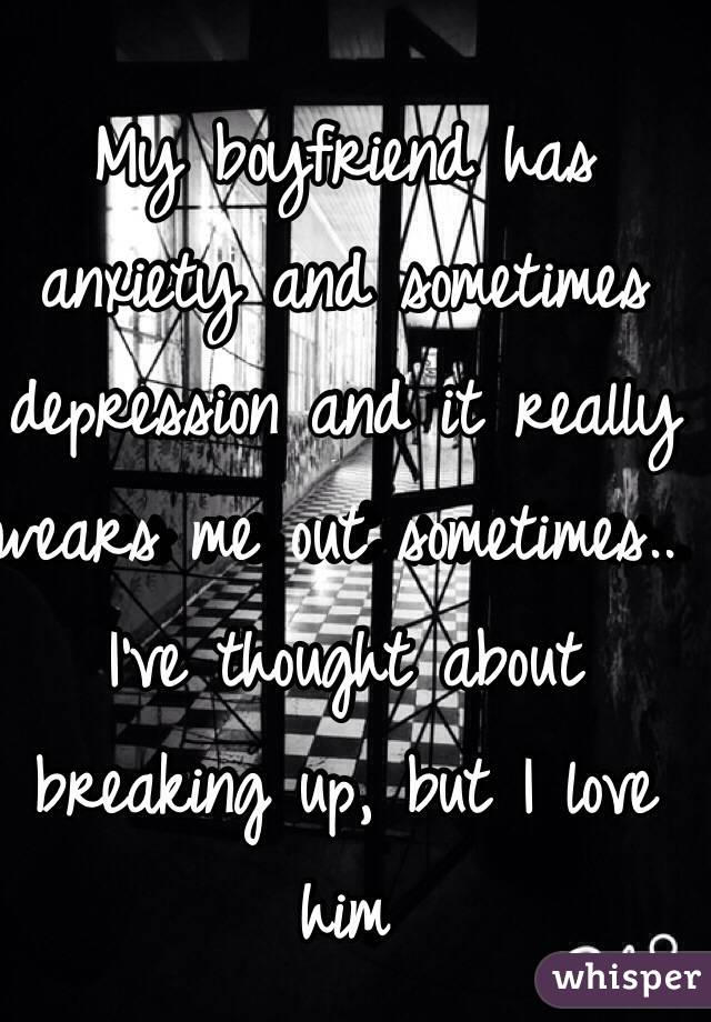 My boyfriend has anxiety and sometimes depression and it really wears me out sometimes.. I've thought about breaking up, but I love him