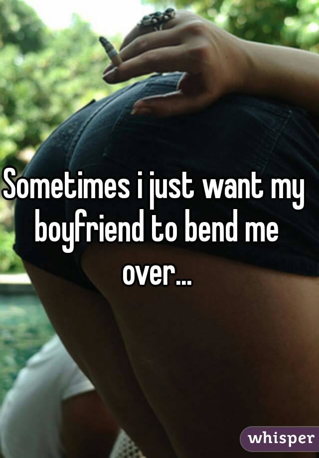 Sometimes i just want my boyfriend to bend me over...