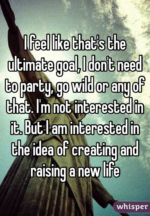 I feel like that's the ultimate goal, I don't need to party, go wild or any of that. I'm not interested in it. But I am interested in the idea of creating and raising a new life 