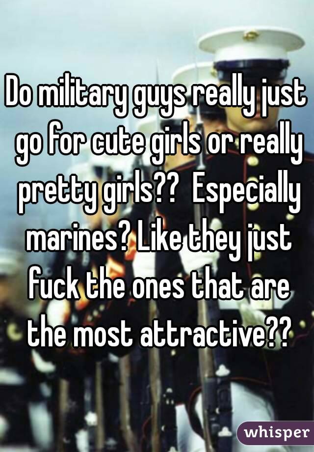 Do military guys really just go for cute girls or really pretty girls??  Especially marines? Like they just fuck the ones that are the most attractive??