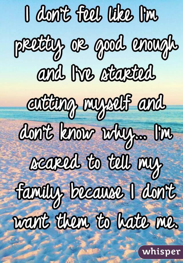 I don't feel like I'm pretty or good enough and I've started cutting myself and don't know why... I'm scared to tell my family because I don't want them to hate me. 