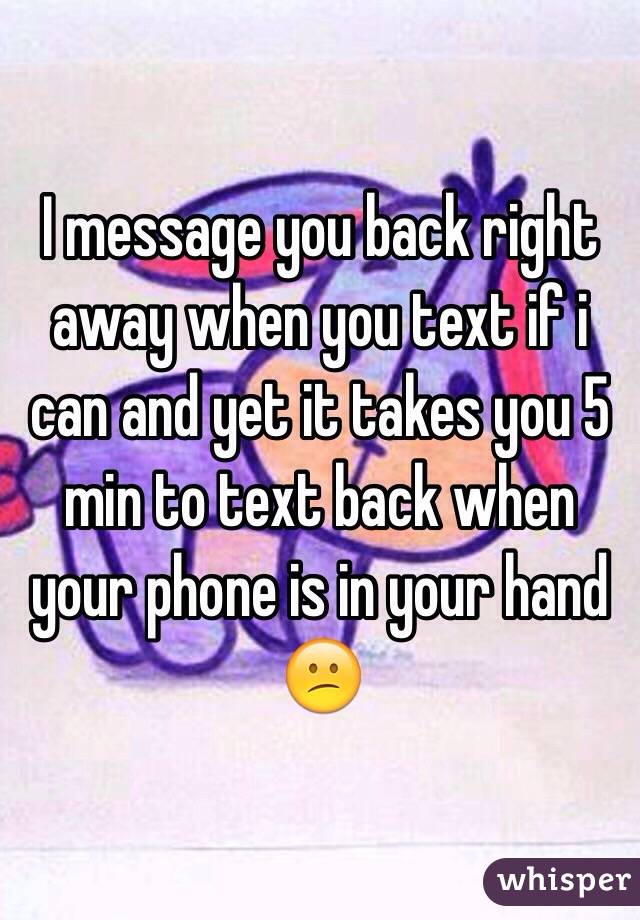 I message you back right away when you text if i can and yet it takes you 5 min to text back when your phone is in your hand 😕