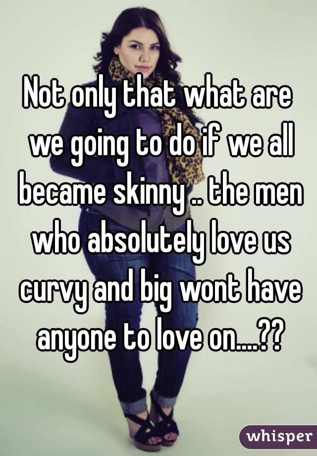 Not only that what are we going to do if we all became skinny .. the men who absolutely love us curvy and big wont have anyone to love on....??