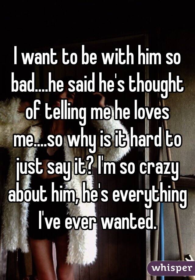 I want to be with him so bad....he said he's thought of telling me he loves me....so why is it hard to just say it? I'm so crazy about him, he's everything I've ever wanted. 