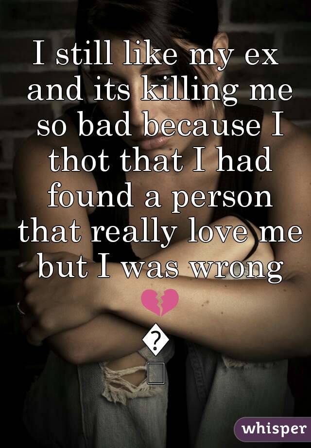 I still like my ex and its killing me so bad because I thot that I had found a person that really love me but I was wrong 💔😞