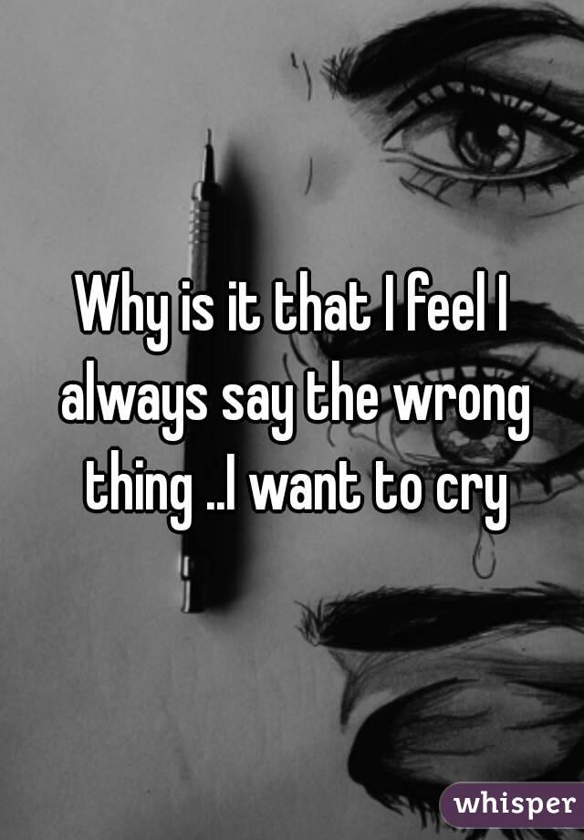 Why is it that I feel I always say the wrong thing ..I want to cry