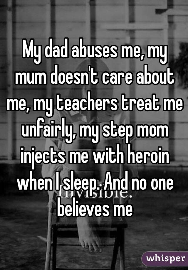 My dad abuses me, my mum doesn't care about me, my teachers treat me unfairly, my step mom injects me with heroin when I sleep. And no one believes me 