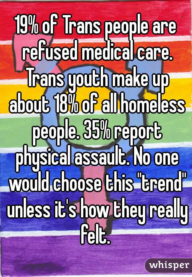 19% of Trans people are refused medical care. Trans youth make up about 18% of all homeless people. 35% report physical assault. No one would choose this "trend" unless it's how they really felt. 