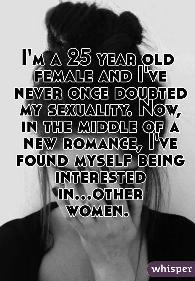 I'm a 25 year old female and I've never once doubted my sexuality. Now, in the middle of a new romance, I've found myself being interested in...other women. 