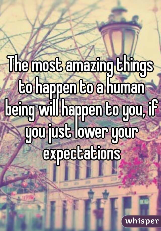 The most amazing things to happen to a human being will happen to you, if you just lower your expectations