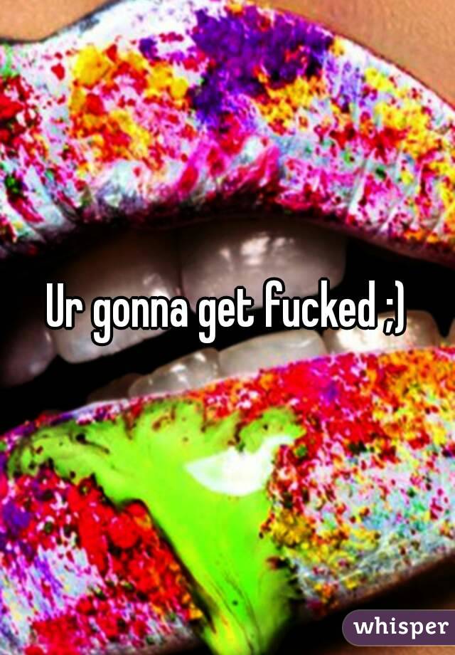 Ur gonna get fucked ;)