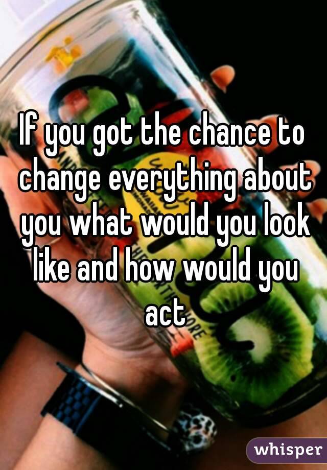 If you got the chance to change everything about you what would you look like and how would you act