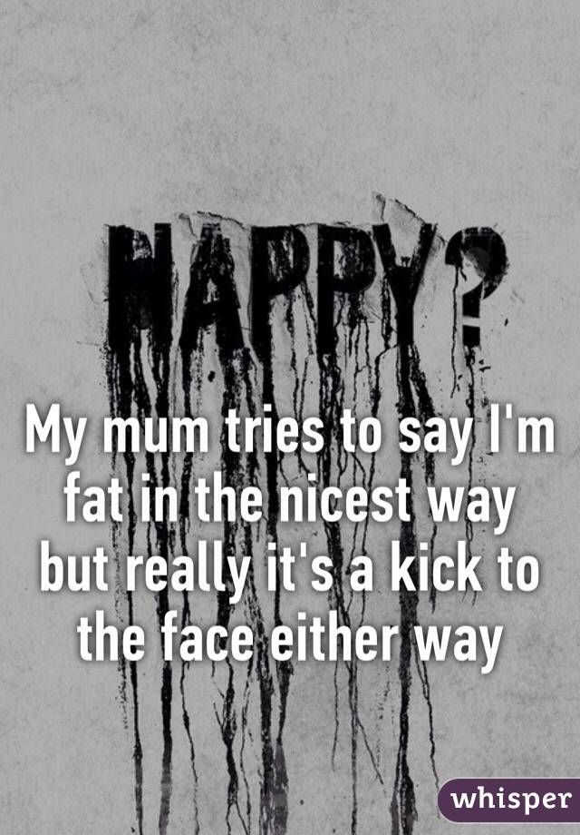 My mum tries to say I'm fat in the nicest way but really it's a kick to the face either way 