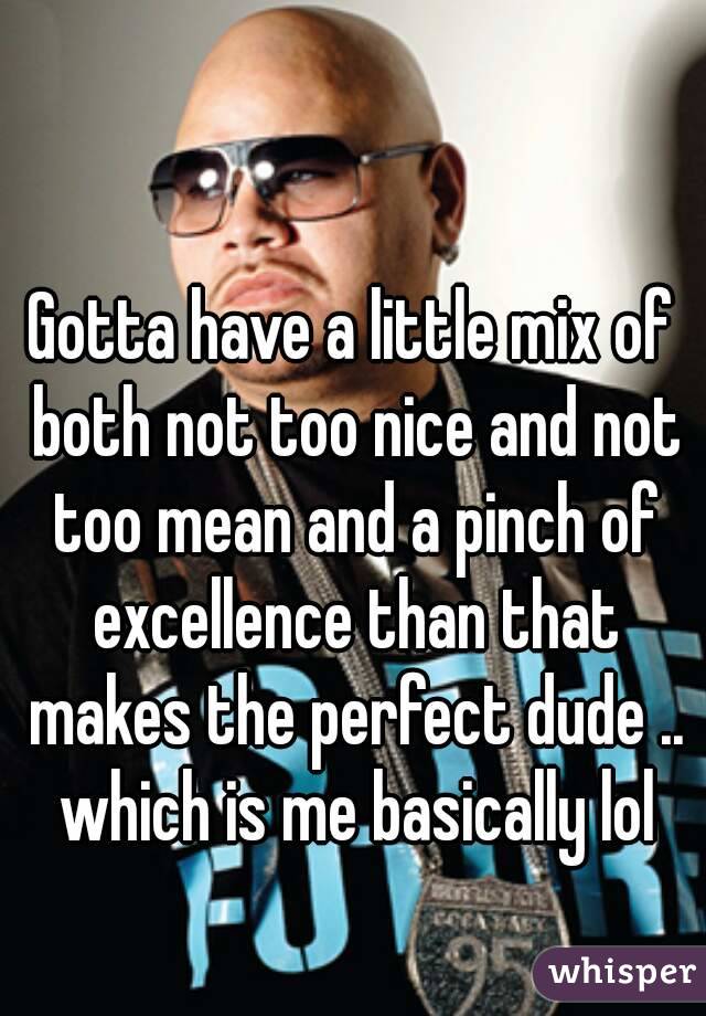 Gotta have a little mix of both not too nice and not too mean and a pinch of excellence than that makes the perfect dude .. which is me basically lol