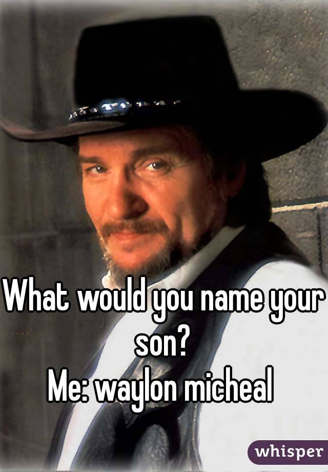 What would you name your son? 
Me: waylon micheal 