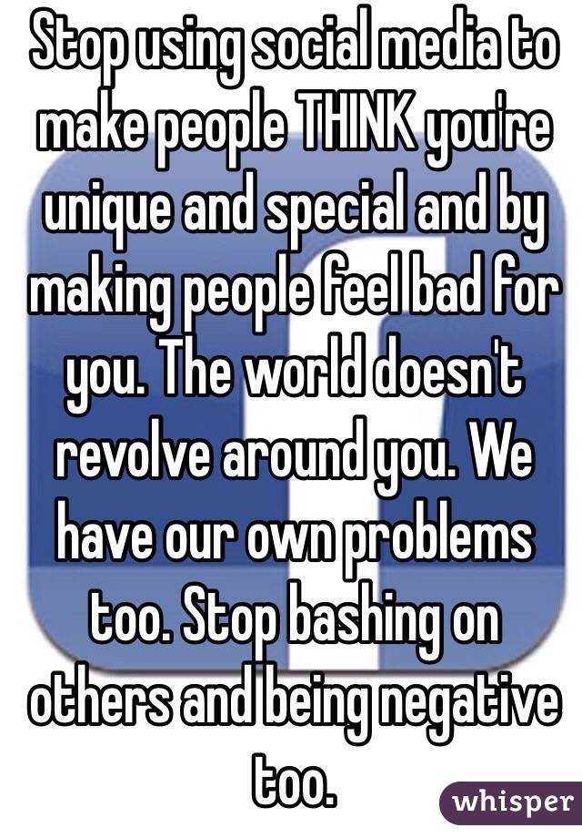 Stop using social media to make people THINK you're unique and special and by making people feel bad for you. The world doesn't revolve around you. We have our own problems too. Stop bashing on others and being negative too. 
