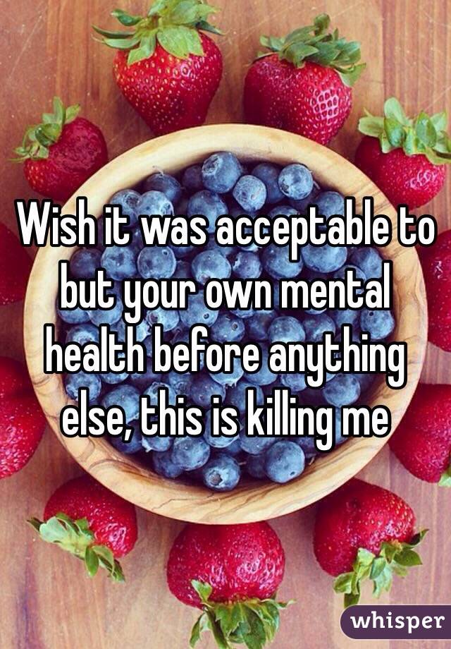 Wish it was acceptable to but your own mental health before anything else, this is killing me 